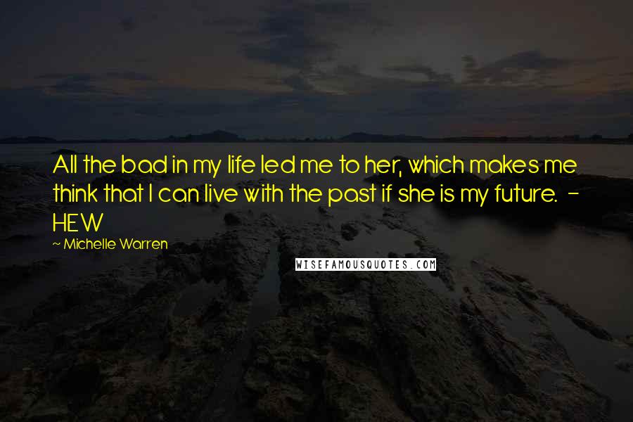 Michelle Warren Quotes: All the bad in my life led me to her, which makes me think that I can live with the past if she is my future.  - HEW