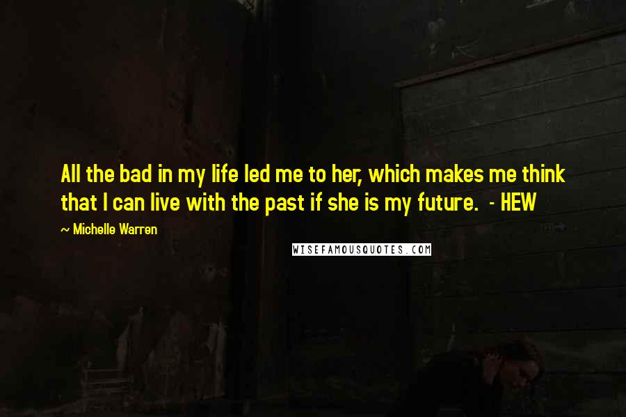 Michelle Warren Quotes: All the bad in my life led me to her, which makes me think that I can live with the past if she is my future.  - HEW