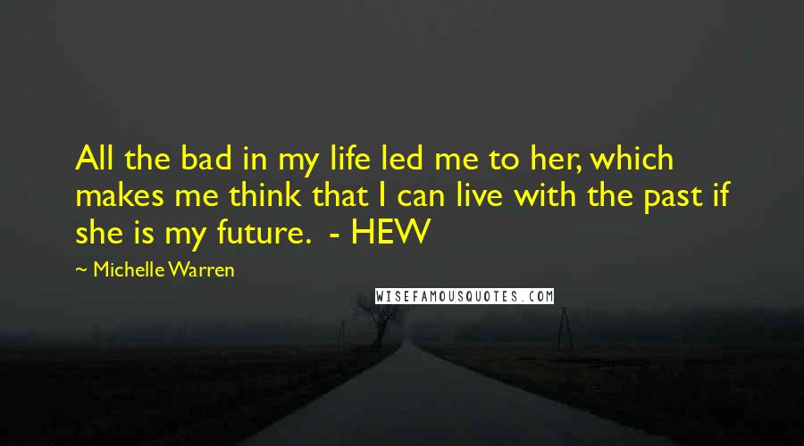 Michelle Warren Quotes: All the bad in my life led me to her, which makes me think that I can live with the past if she is my future.  - HEW