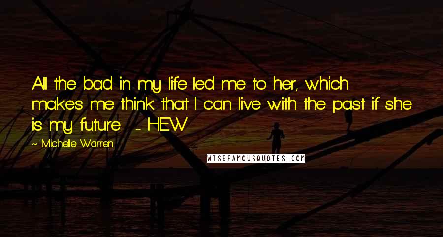 Michelle Warren Quotes: All the bad in my life led me to her, which makes me think that I can live with the past if she is my future.  - HEW