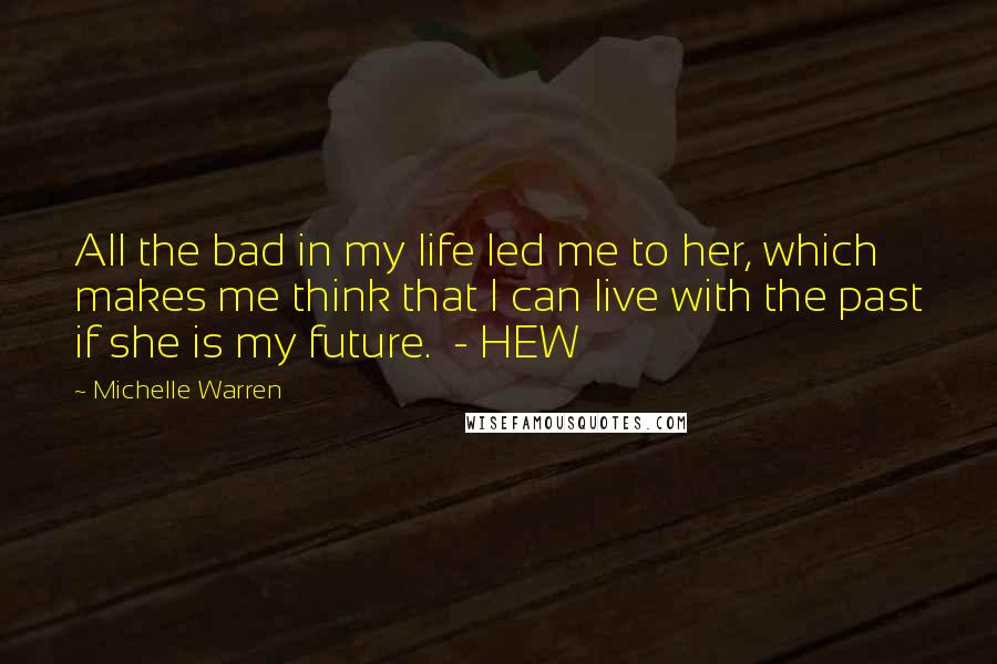 Michelle Warren Quotes: All the bad in my life led me to her, which makes me think that I can live with the past if she is my future.  - HEW