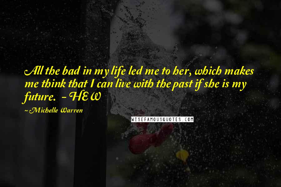 Michelle Warren Quotes: All the bad in my life led me to her, which makes me think that I can live with the past if she is my future.  - HEW