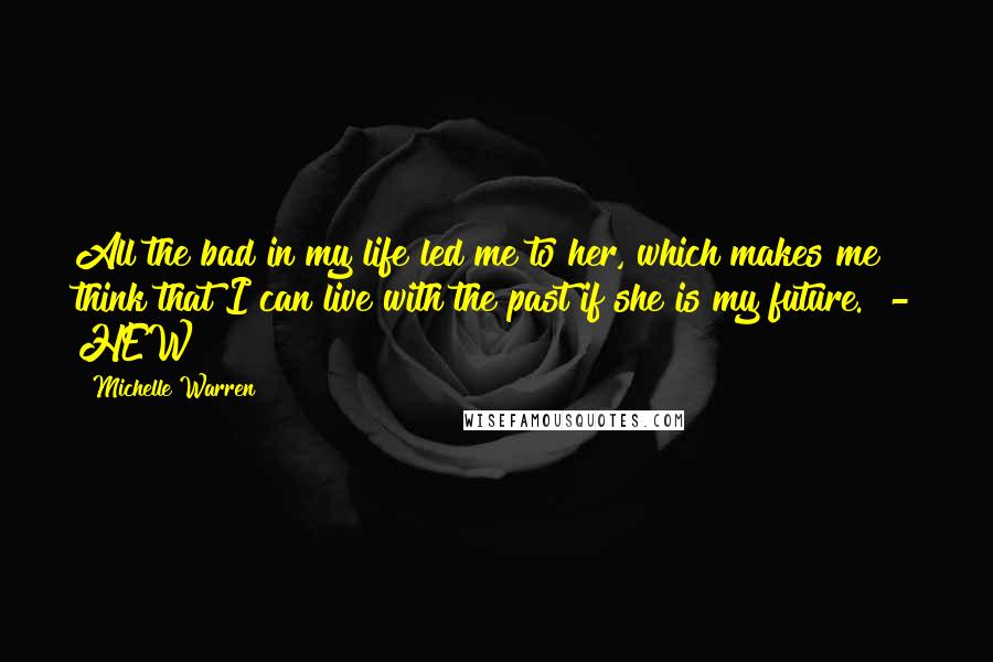 Michelle Warren Quotes: All the bad in my life led me to her, which makes me think that I can live with the past if she is my future.  - HEW