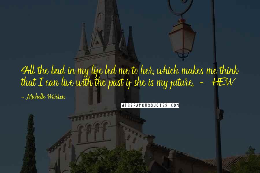 Michelle Warren Quotes: All the bad in my life led me to her, which makes me think that I can live with the past if she is my future.  - HEW