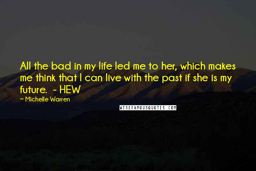 Michelle Warren Quotes: All the bad in my life led me to her, which makes me think that I can live with the past if she is my future.  - HEW