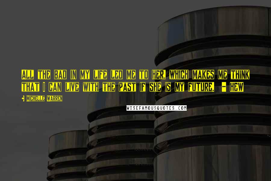 Michelle Warren Quotes: All the bad in my life led me to her, which makes me think that I can live with the past if she is my future.  - HEW