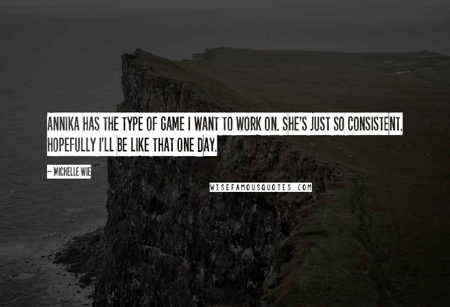 Michelle Wie Quotes: Annika has the type of game I want to work on. She's just so consistent. Hopefully I'll be like that one day.