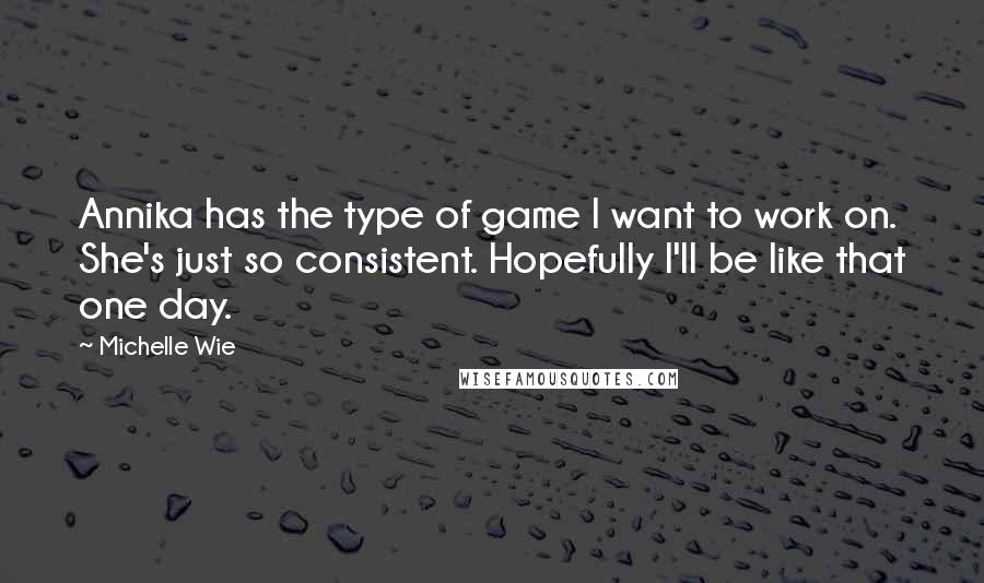 Michelle Wie Quotes: Annika has the type of game I want to work on. She's just so consistent. Hopefully I'll be like that one day.