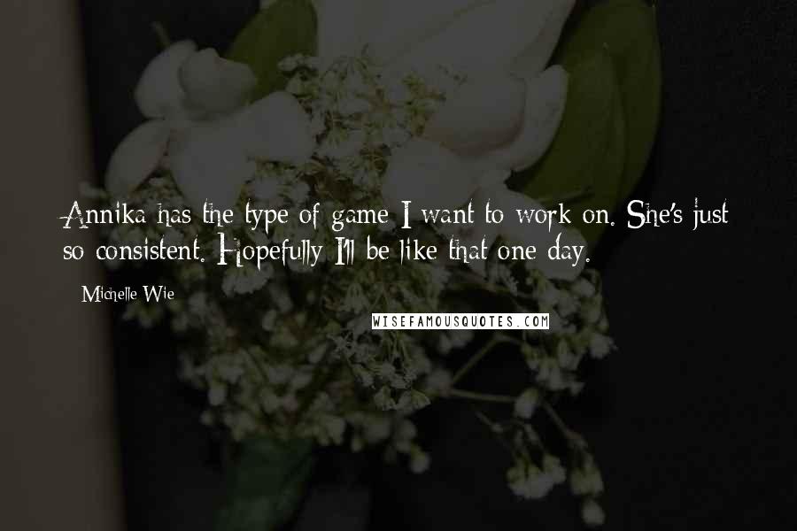 Michelle Wie Quotes: Annika has the type of game I want to work on. She's just so consistent. Hopefully I'll be like that one day.