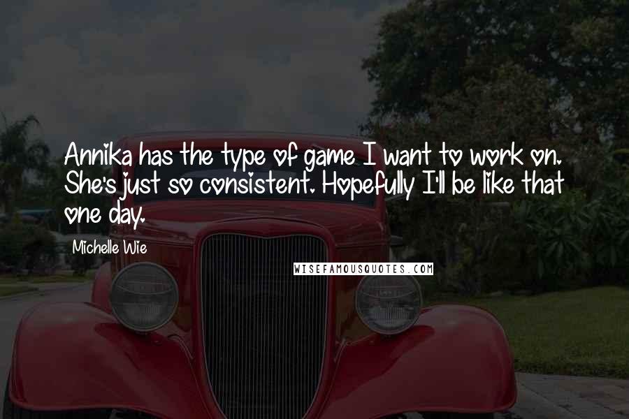 Michelle Wie Quotes: Annika has the type of game I want to work on. She's just so consistent. Hopefully I'll be like that one day.