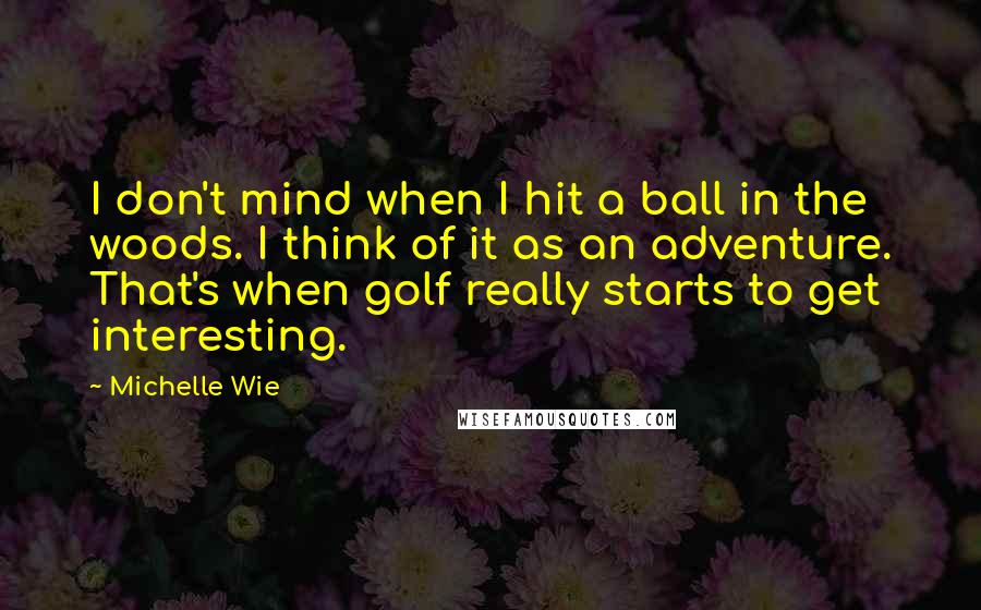 Michelle Wie Quotes: I don't mind when I hit a ball in the woods. I think of it as an adventure. That's when golf really starts to get interesting.