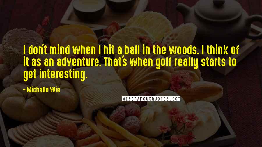 Michelle Wie Quotes: I don't mind when I hit a ball in the woods. I think of it as an adventure. That's when golf really starts to get interesting.