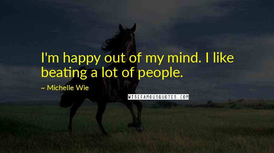 Michelle Wie Quotes: I'm happy out of my mind. I like beating a lot of people.