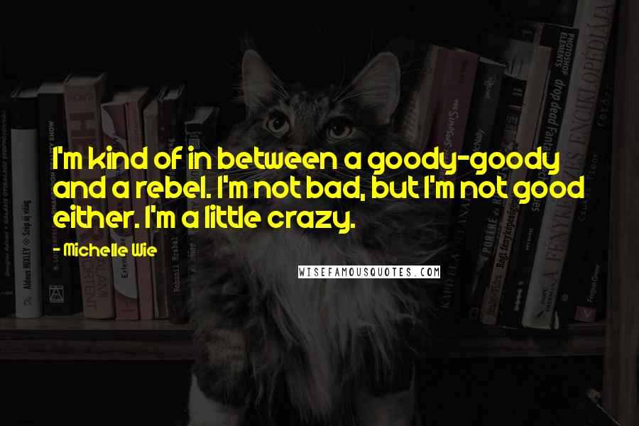 Michelle Wie Quotes: I'm kind of in between a goody-goody and a rebel. I'm not bad, but I'm not good either. I'm a little crazy.