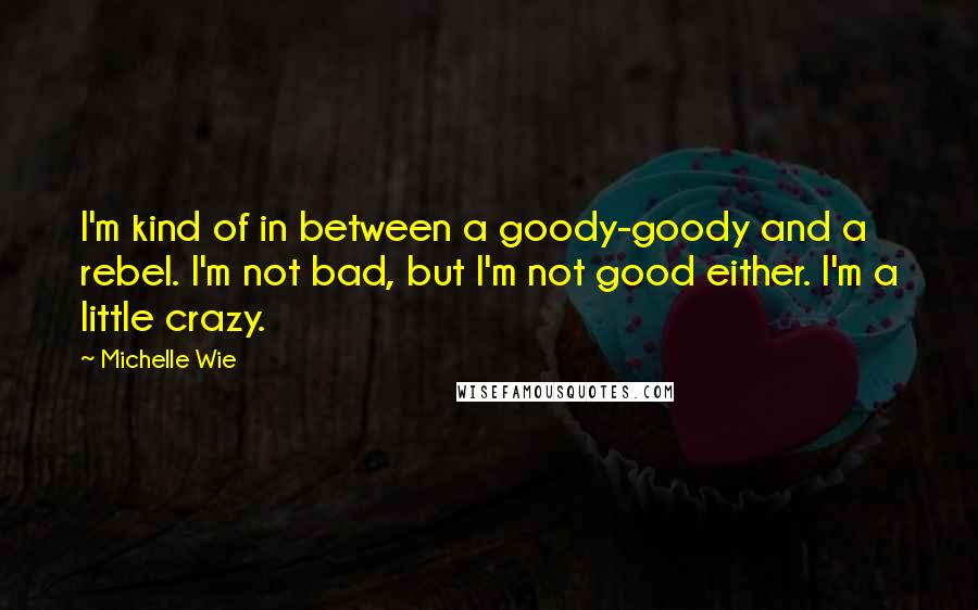 Michelle Wie Quotes: I'm kind of in between a goody-goody and a rebel. I'm not bad, but I'm not good either. I'm a little crazy.