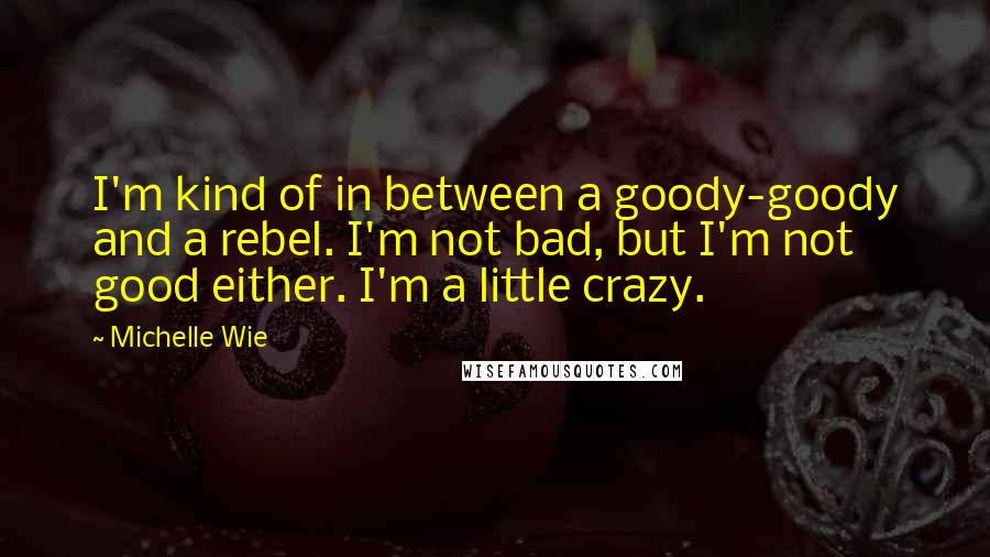 Michelle Wie Quotes: I'm kind of in between a goody-goody and a rebel. I'm not bad, but I'm not good either. I'm a little crazy.