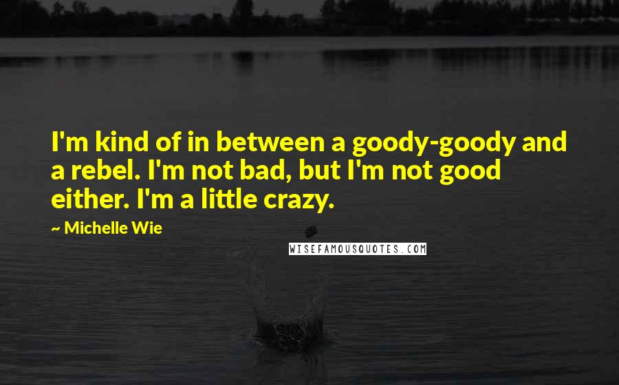Michelle Wie Quotes: I'm kind of in between a goody-goody and a rebel. I'm not bad, but I'm not good either. I'm a little crazy.