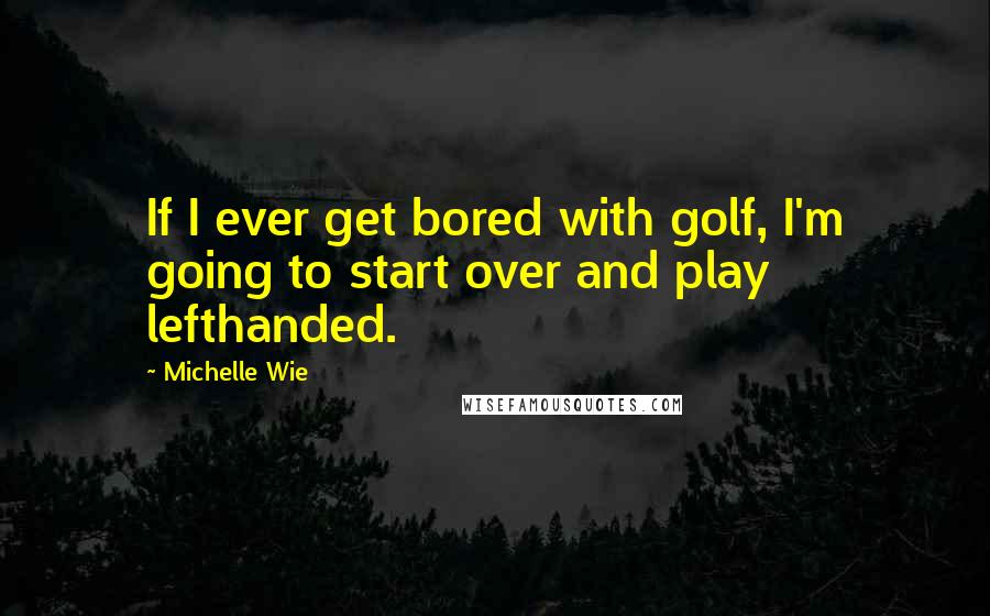 Michelle Wie Quotes: If I ever get bored with golf, I'm going to start over and play lefthanded.