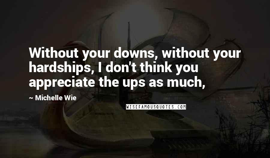 Michelle Wie Quotes: Without your downs, without your hardships, I don't think you appreciate the ups as much,