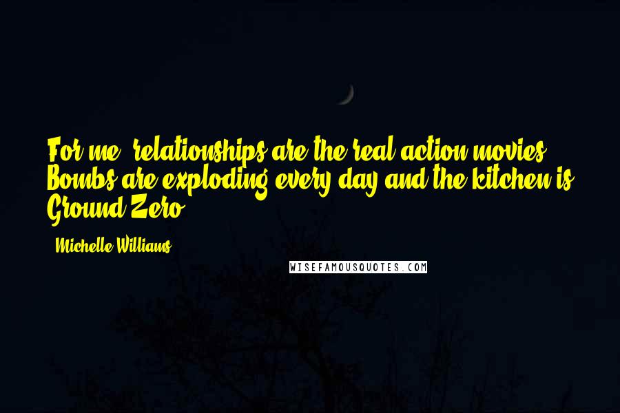 Michelle Williams Quotes: For me, relationships are the real action movies. Bombs are exploding every day and the kitchen is Ground Zero.