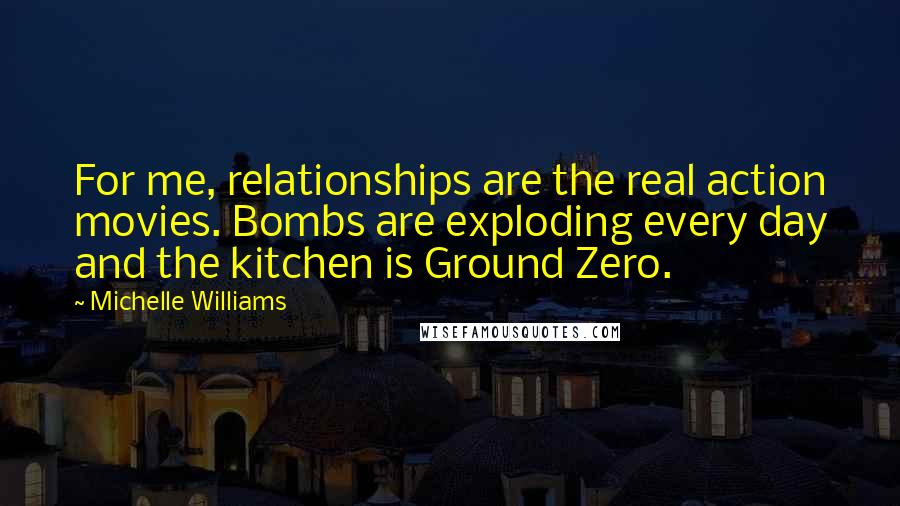 Michelle Williams Quotes: For me, relationships are the real action movies. Bombs are exploding every day and the kitchen is Ground Zero.