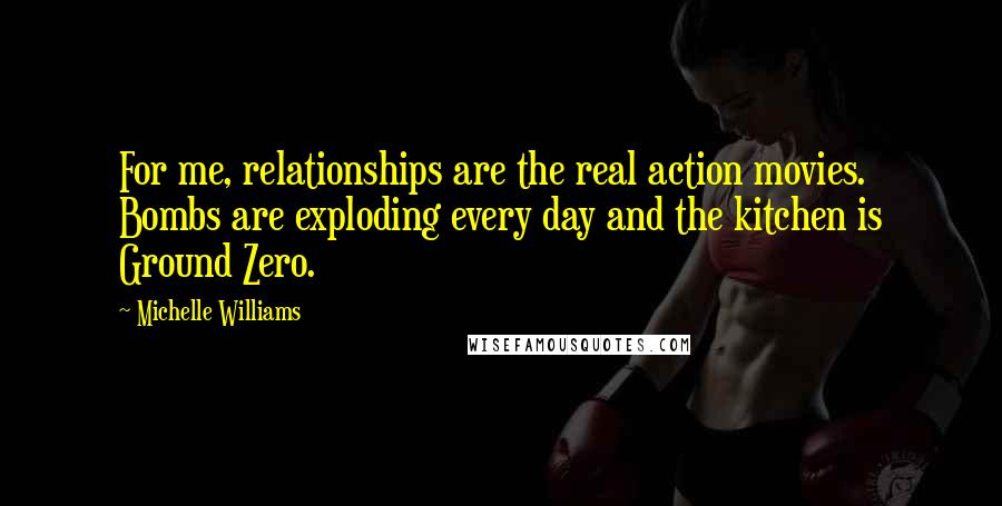 Michelle Williams Quotes: For me, relationships are the real action movies. Bombs are exploding every day and the kitchen is Ground Zero.