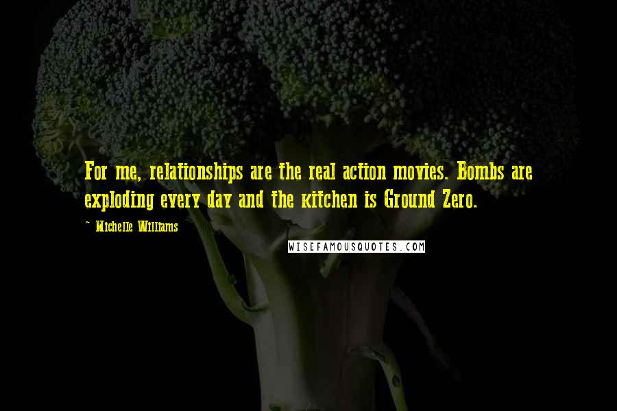 Michelle Williams Quotes: For me, relationships are the real action movies. Bombs are exploding every day and the kitchen is Ground Zero.