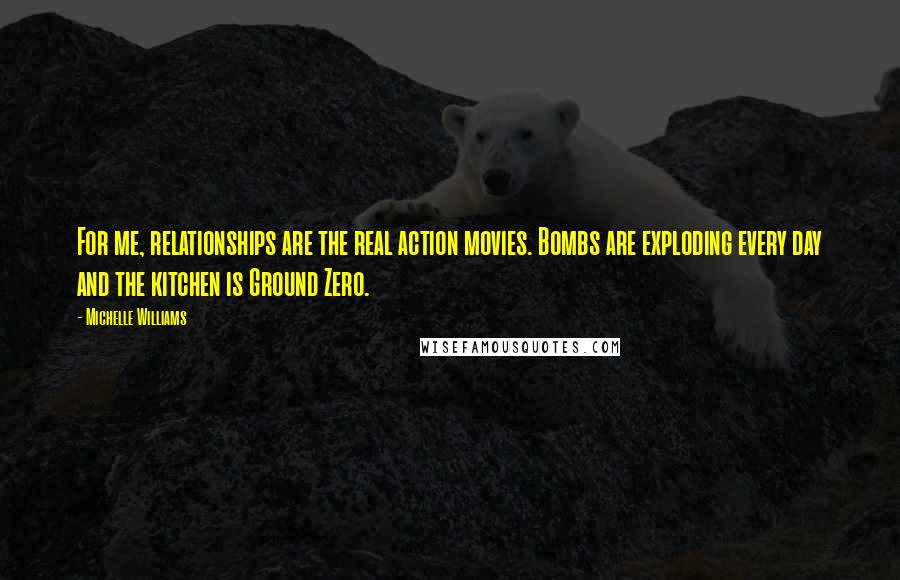 Michelle Williams Quotes: For me, relationships are the real action movies. Bombs are exploding every day and the kitchen is Ground Zero.