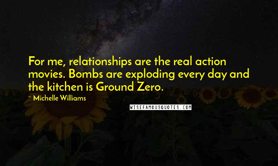 Michelle Williams Quotes: For me, relationships are the real action movies. Bombs are exploding every day and the kitchen is Ground Zero.