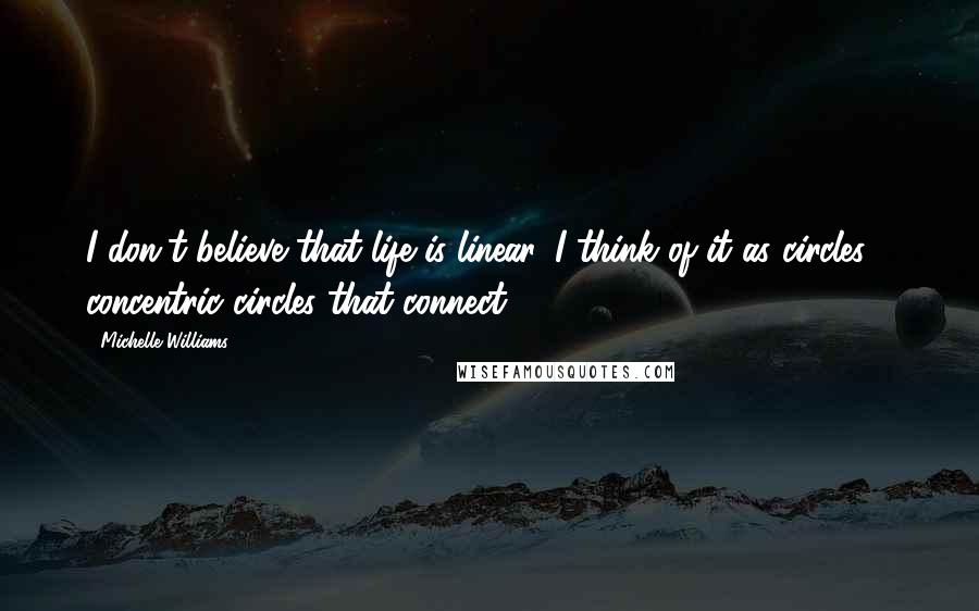 Michelle Williams Quotes: I don't believe that life is linear. I think of it as circles - concentric circles that connect.