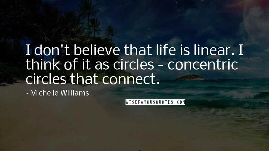 Michelle Williams Quotes: I don't believe that life is linear. I think of it as circles - concentric circles that connect.