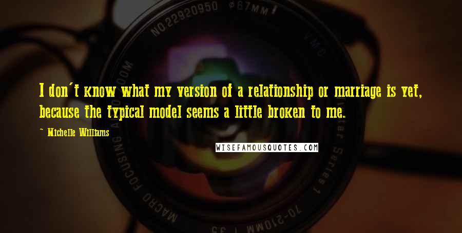 Michelle Williams Quotes: I don't know what my version of a relationship or marriage is yet, because the typical model seems a little broken to me.