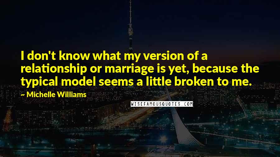 Michelle Williams Quotes: I don't know what my version of a relationship or marriage is yet, because the typical model seems a little broken to me.