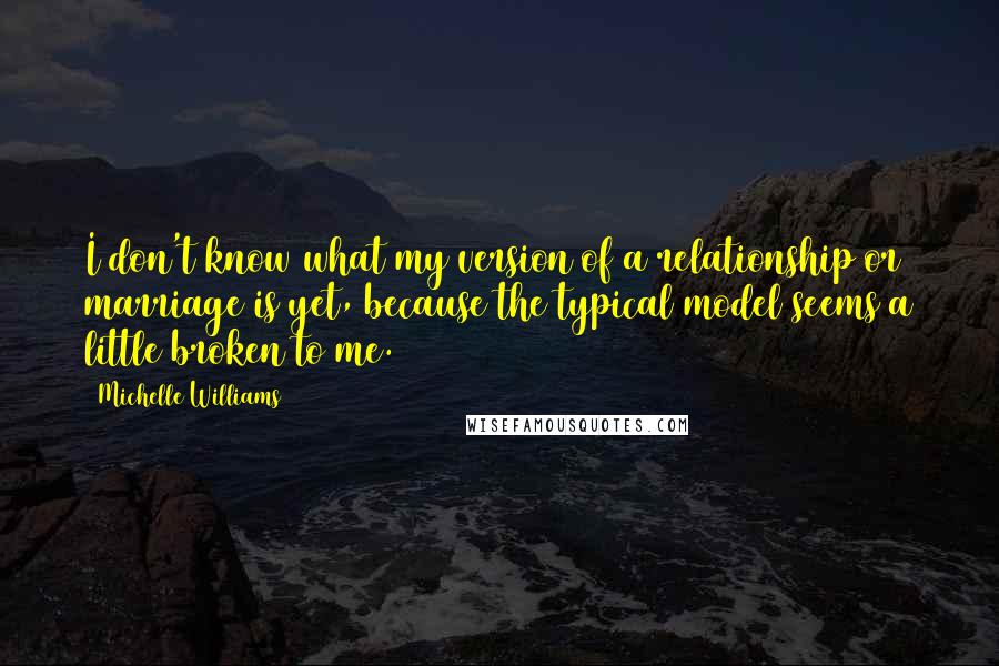 Michelle Williams Quotes: I don't know what my version of a relationship or marriage is yet, because the typical model seems a little broken to me.