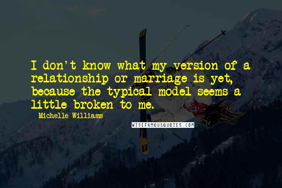 Michelle Williams Quotes: I don't know what my version of a relationship or marriage is yet, because the typical model seems a little broken to me.