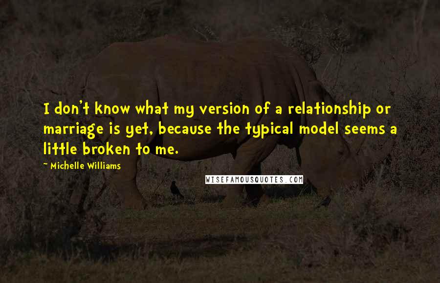 Michelle Williams Quotes: I don't know what my version of a relationship or marriage is yet, because the typical model seems a little broken to me.