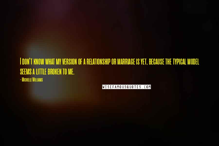 Michelle Williams Quotes: I don't know what my version of a relationship or marriage is yet, because the typical model seems a little broken to me.