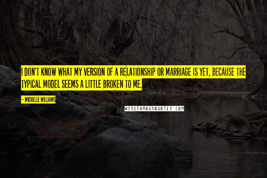 Michelle Williams Quotes: I don't know what my version of a relationship or marriage is yet, because the typical model seems a little broken to me.