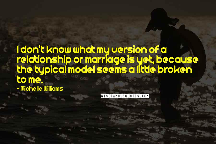 Michelle Williams Quotes: I don't know what my version of a relationship or marriage is yet, because the typical model seems a little broken to me.