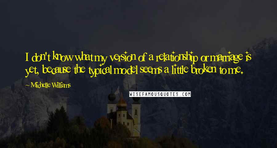 Michelle Williams Quotes: I don't know what my version of a relationship or marriage is yet, because the typical model seems a little broken to me.