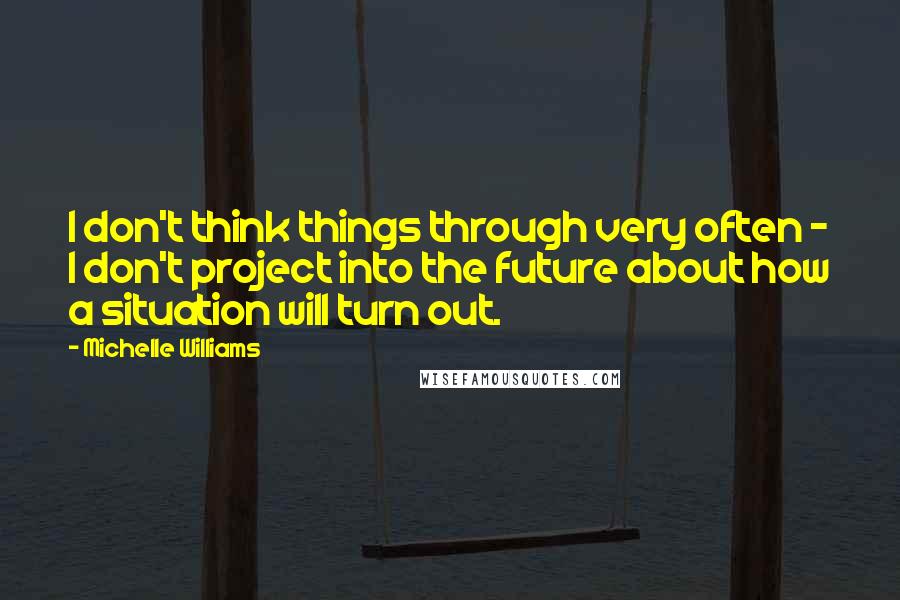 Michelle Williams Quotes: I don't think things through very often - I don't project into the future about how a situation will turn out.