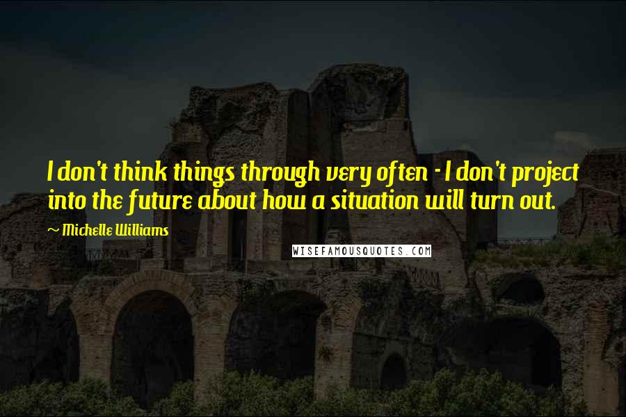Michelle Williams Quotes: I don't think things through very often - I don't project into the future about how a situation will turn out.