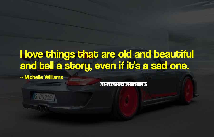 Michelle Williams Quotes: I love things that are old and beautiful and tell a story, even if it's a sad one.