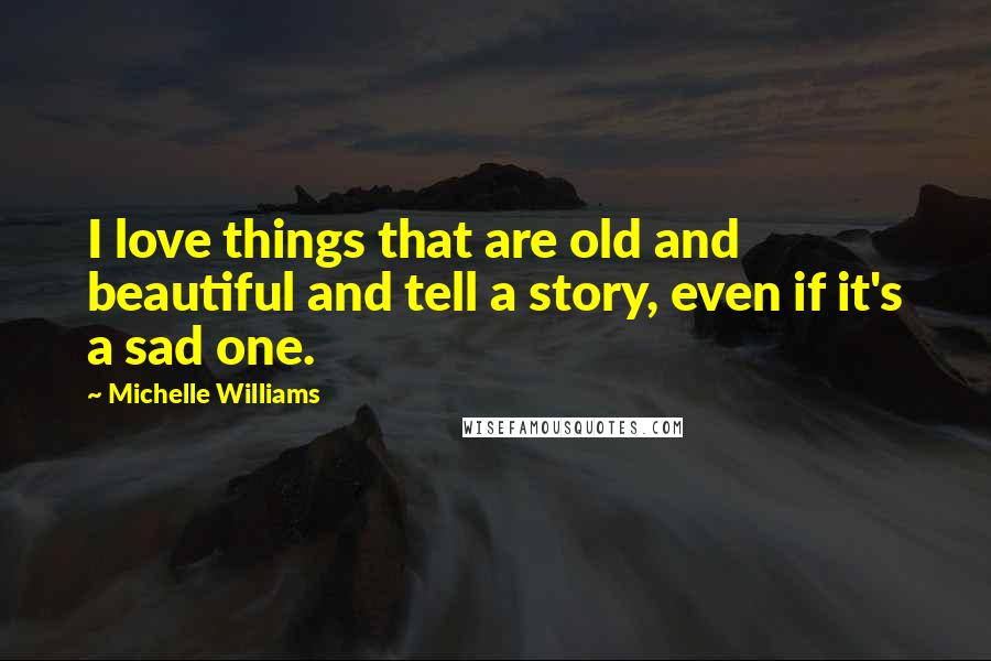 Michelle Williams Quotes: I love things that are old and beautiful and tell a story, even if it's a sad one.