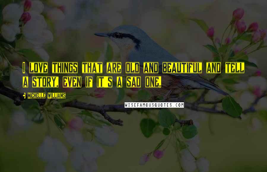 Michelle Williams Quotes: I love things that are old and beautiful and tell a story, even if it's a sad one.