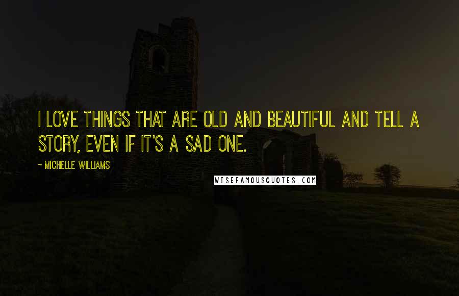 Michelle Williams Quotes: I love things that are old and beautiful and tell a story, even if it's a sad one.