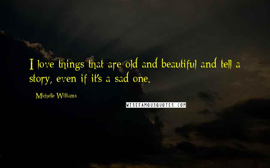 Michelle Williams Quotes: I love things that are old and beautiful and tell a story, even if it's a sad one.
