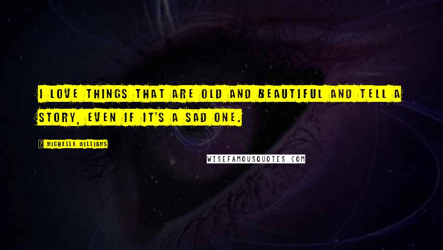 Michelle Williams Quotes: I love things that are old and beautiful and tell a story, even if it's a sad one.