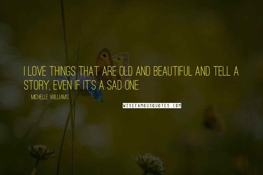 Michelle Williams Quotes: I love things that are old and beautiful and tell a story, even if it's a sad one.