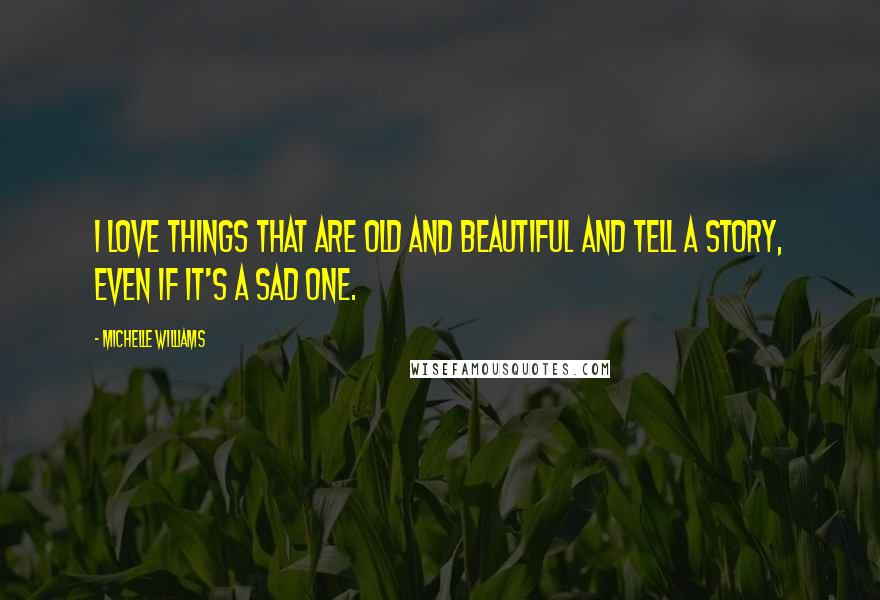 Michelle Williams Quotes: I love things that are old and beautiful and tell a story, even if it's a sad one.